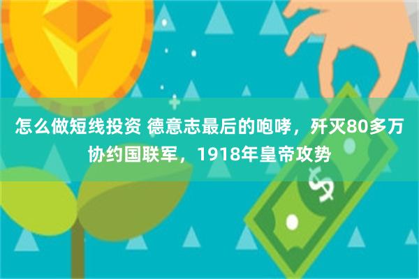 怎么做短线投资 德意志最后的咆哮，歼灭80多万协约国联军，1918年皇帝攻势