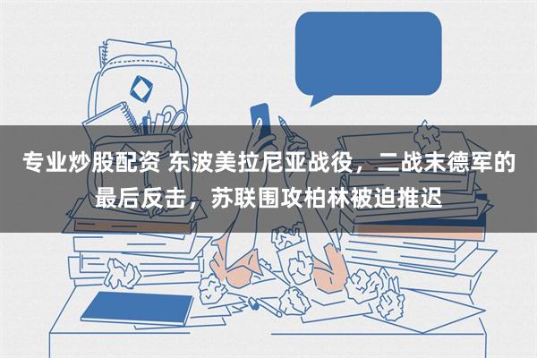 专业炒股配资 东波美拉尼亚战役，二战末德军的最后反击，苏联围攻柏林被迫推迟