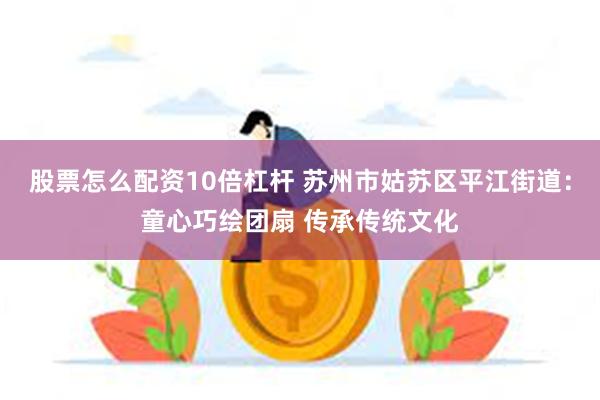 股票怎么配资10倍杠杆 苏州市姑苏区平江街道：童心巧绘团扇 传承传统文化