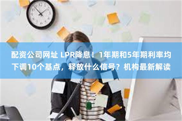 配资公司网址 LPR降息！1年期和5年期利率均下调10个基点，释放什么信号？机构最新解读