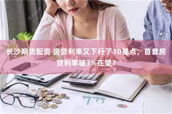 长沙期货配资 房贷利率又下行了10基点，首套房贷利率破3%在望？