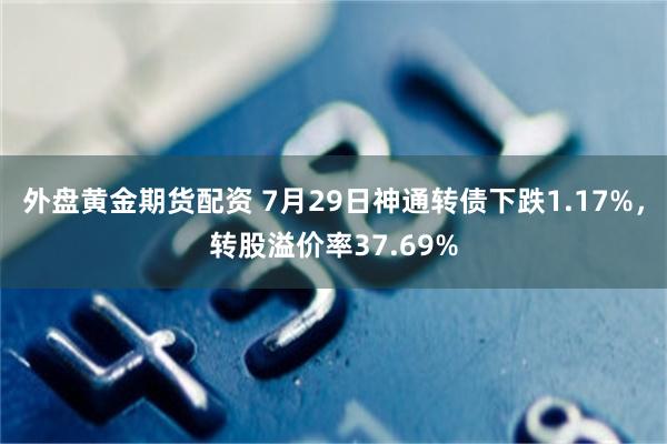 外盘黄金期货配资 7月29日神通转债下跌1.17%，转股溢价率37.69%