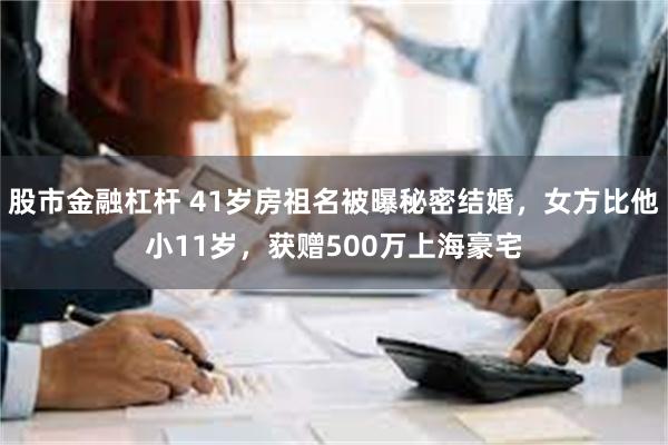 股市金融杠杆 41岁房祖名被曝秘密结婚，女方比他小11岁，获赠500万上海豪宅