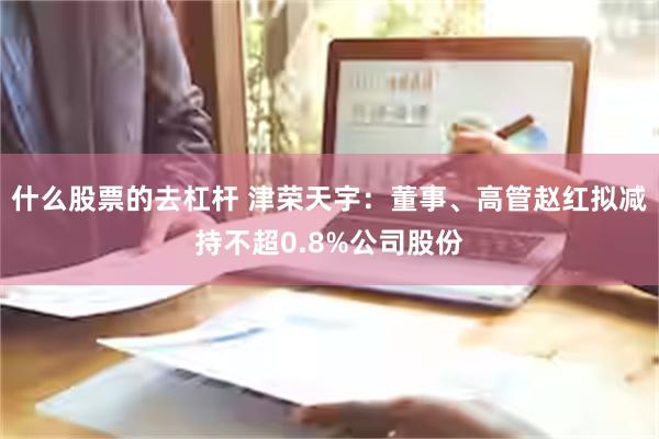 什么股票的去杠杆 津荣天宇：董事、高管赵红拟减持不超0.8%公司股份