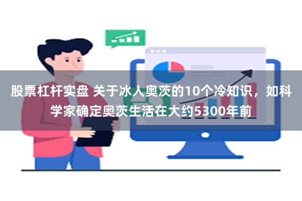 股票杠杆实盘 关于冰人奥茨的10个冷知识，如科学家确定奥茨生活在大约5300年前