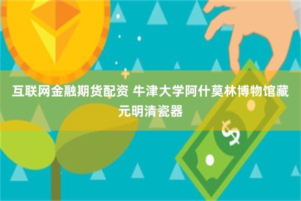 互联网金融期货配资 牛津大学阿什莫林博物馆藏元明清瓷器