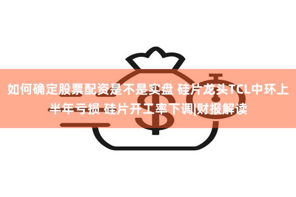 如何确定股票配资是不是实盘 硅片龙头TCL中环上半年亏损 硅片开工率下调|财报解读