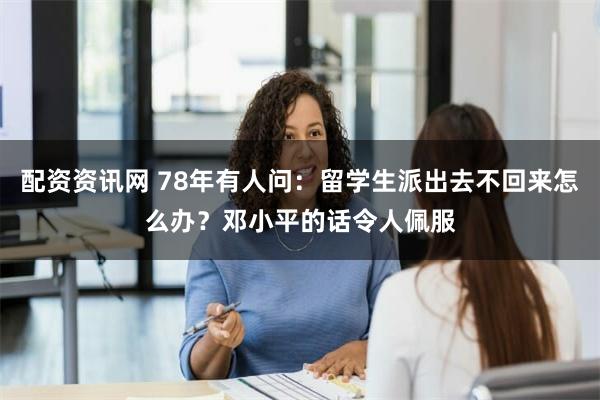 配资资讯网 78年有人问：留学生派出去不回来怎么办？邓小平的话令人佩服