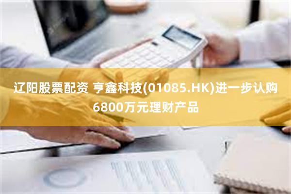 辽阳股票配资 亨鑫科技(01085.HK)进一步认购6800万元理财产品