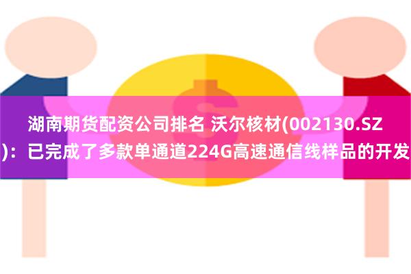 湖南期货配资公司排名 沃尔核材(002130.SZ)：已完成了多款单通道224G高速通信线样品的开发