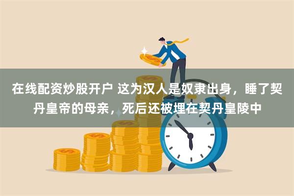 在线配资炒股开户 这为汉人是奴隶出身，睡了契丹皇帝的母亲，死后还被埋在契丹皇陵中