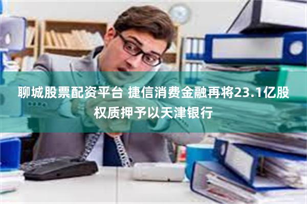 聊城股票配资平台 捷信消费金融再将23.1亿股权质押予以天津银行