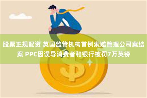 股票正规配资 英国监管机构首例索赔管理公司案结案 PPC因误导消费者和银行被罚7万英镑