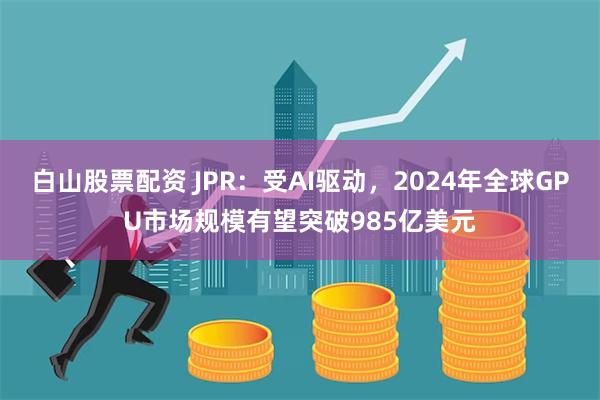 白山股票配资 JPR：受AI驱动，2024年全球GPU市场规模有望突破985亿美元