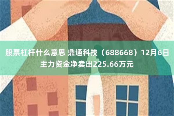 股票杠杆什么意思 鼎通科技（688668）12月6日主力资金净卖出225.66万元