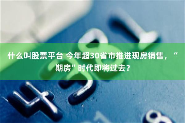 什么叫股票平台 今年超30省市推进现房销售，“期房”时代即将过去？