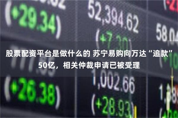 股票配资平台是做什么的 苏宁易购向万达“追款”50亿，相关仲裁申请已被受理