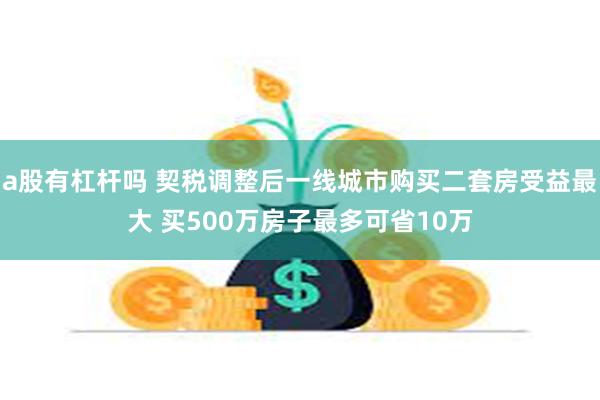 a股有杠杆吗 契税调整后一线城市购买二套房受益最大 买500万房子最多可省10万