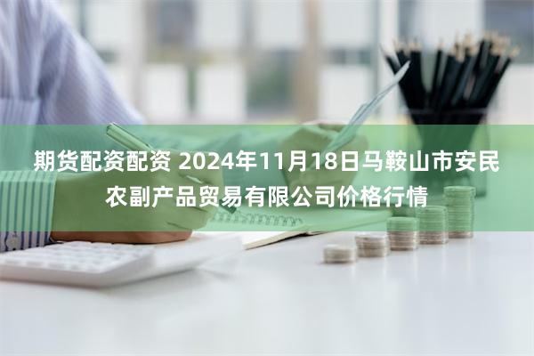 期货配资配资 2024年11月18日马鞍山市安民农副产品贸易有限公司价格行情