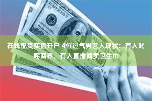 在线配资实盘开户 4位过气男艺人现状：有人叱咤商界，有人直播间卖卫生巾