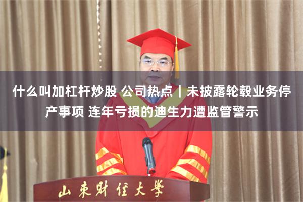 什么叫加杠杆炒股 公司热点｜未披露轮毂业务停产事项 连年亏损的迪生力遭监管警示