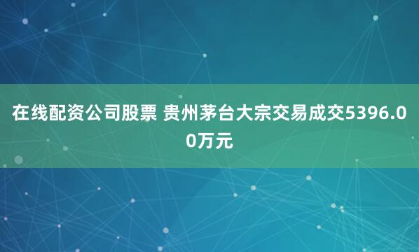 在线配资公司股票 贵州茅台大宗交易成交5396.00万元