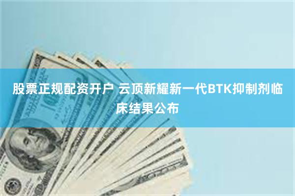 股票正规配资开户 云顶新耀新一代BTK抑制剂临床结果公布