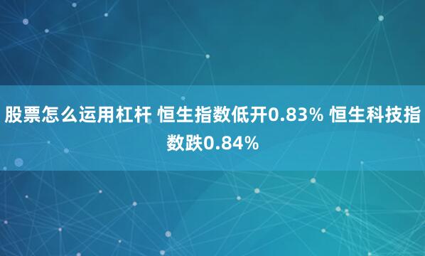 股票怎么运用杠杆 恒生指数低开0.83% 恒生科技指数跌0.84%