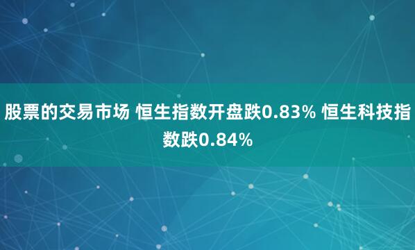 股票的交易市场 恒生指数开盘跌0.83% 恒生科技指数跌0.84%