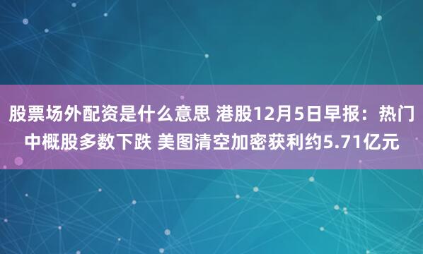 股票场外配资是什么意思 港股12月5日早报：热门中概股多数下跌 美图清空加密获利约5.71亿元