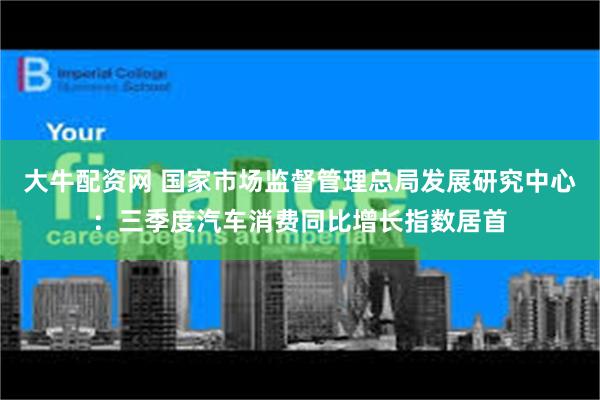 大牛配资网 国家市场监督管理总局发展研究中心：三季度汽车消费同比增长指数居首