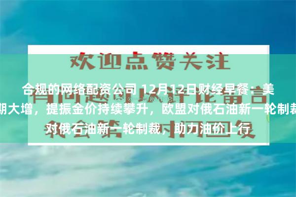 合规的网络配资公司 12月12日财经早餐：美联储下周降息预期大增，提振金价持续攀升，欧盟对俄石油新一轮制裁，助力油价上行