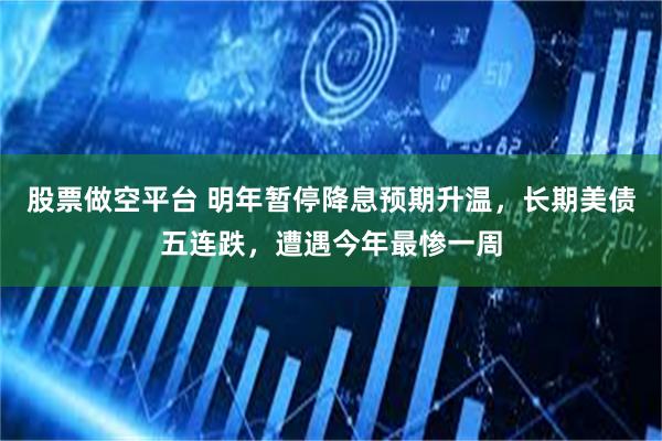 股票做空平台 明年暂停降息预期升温，长期美债五连跌，遭遇今年最惨一周