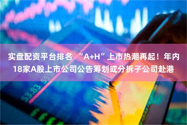 实盘配资平台排名  “A+H”上市热潮再起！年内18家A股上市公司公告筹划或分拆子公司赴港