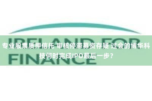 专业股票质押信托 审核停滞募资存疑 过会的博华科技何时完成IPO最后一步？