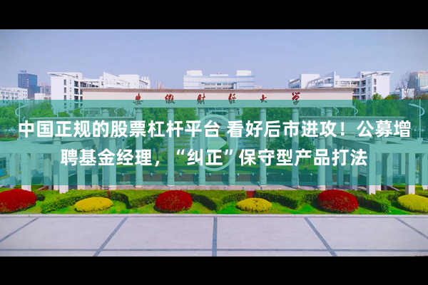 中国正规的股票杠杆平台 看好后市进攻！公募增聘基金经理，“纠正”保守型产品打法