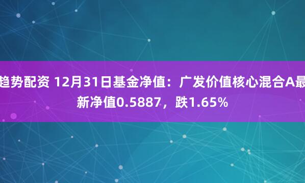 趋势配资 12月31日基金净值：广发价值核心混合A最新净值0.5887，跌1.65%