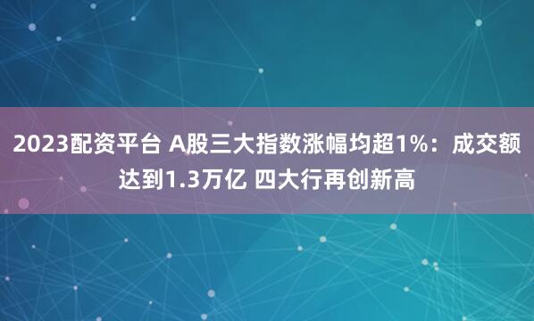 2023配资平台 A股三大指数涨幅均超1%：成交额达到1.3万亿 四大行再创新高