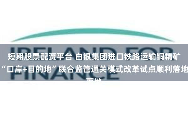 短期股票配资平台 白银集团进口铁路运输铜精矿“口岸+目的地”联合监管通关模式改革试点顺利落地