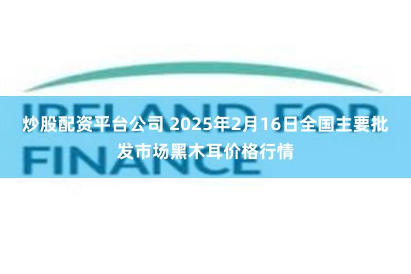 炒股配资平台公司 2025年2月16日全国主要批发市场黑木耳价格行情