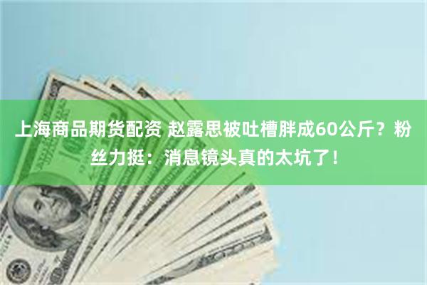 上海商品期货配资 赵露思被吐槽胖成60公斤？粉丝力挺：消息镜头真的太坑了！