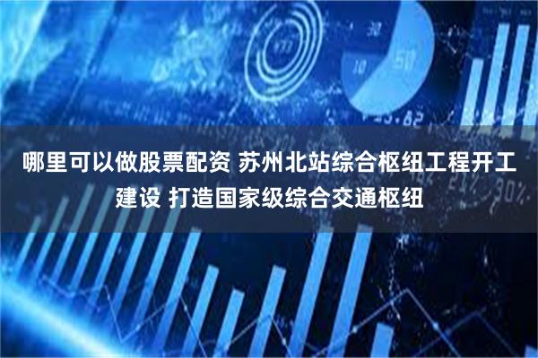 哪里可以做股票配资 苏州北站综合枢纽工程开工建设 打造国家级综合交通枢纽