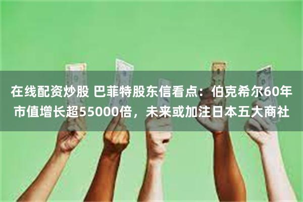 在线配资炒股 巴菲特股东信看点：伯克希尔60年市值增长超55000倍，未来或加注日本五大商社