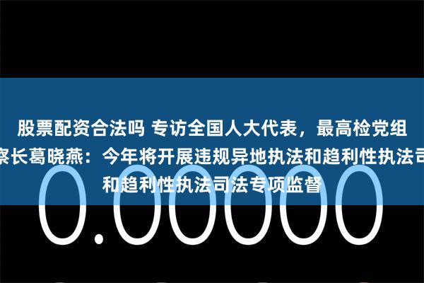 股票配资合法吗 专访全国人大代表，最高检党组成员、副检察长葛晓燕：今年将开展违规异地执法和趋利性执法司法专项监督