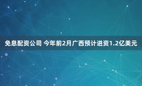 免息配资公司 今年前2月广西预计进资1.2亿美元